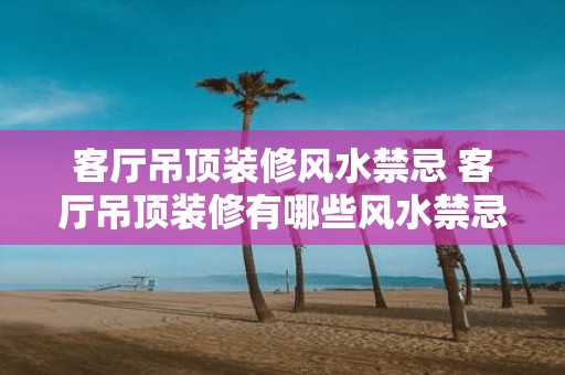 客厅吊顶装修风水禁忌 客厅吊顶装修有哪些风水禁忌