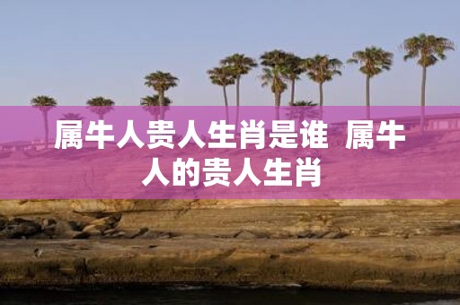 属牛人贵人生肖是谁 属牛人的贵人生肖