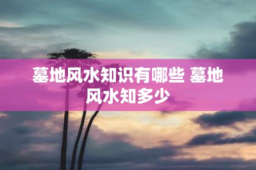 墓地风水知识有哪些 墓地风水知多少