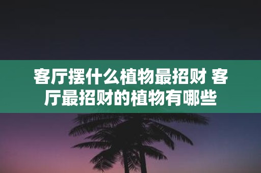 客厅摆什么植物最招财 客厅最招财的植物有哪些