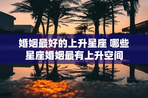 婚姻最好的上升星座 哪些星座婚姻最有上升空间
