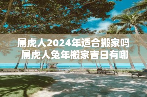属虎人2025年适合搬家吗 属虎人蛇年搬家吉日有哪些