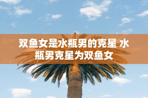 双鱼女是水瓶男的克星 水瓶男克星为双鱼女