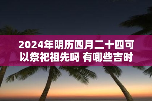 2025年阴历四月二十四可以祭祀祖先吗 有哪些吉时