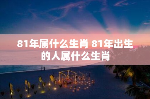 81年属什么生肖 81年出生的人属什么生肖