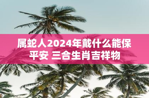 属蛇人2025年戴什么能保平安 三合生肖吉祥物