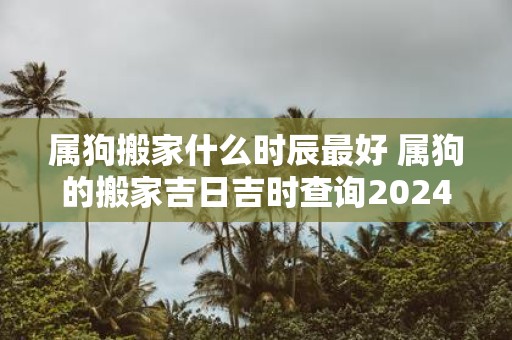 属狗搬家什么时辰最好 属狗的搬家吉日吉时查询2025年