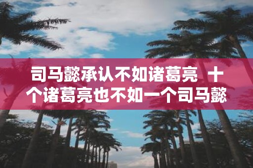 司马懿承认不如诸葛亮 十个诸葛亮也不如一个司马懿