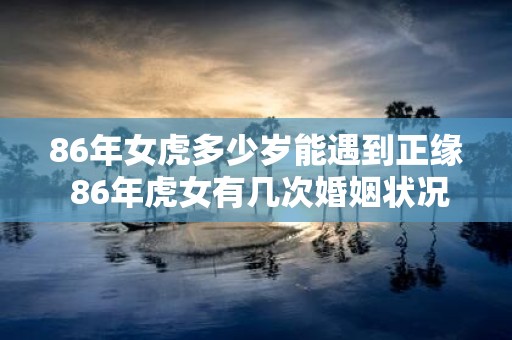 86年女虎多少岁能遇到正缘 86年虎女有几次婚姻状况