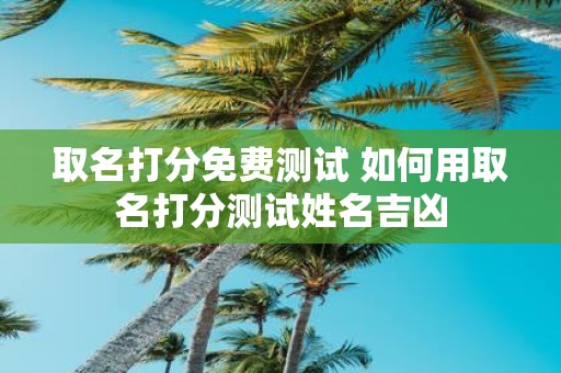 取名打分免费测试 如何用取名打分测试姓名吉凶