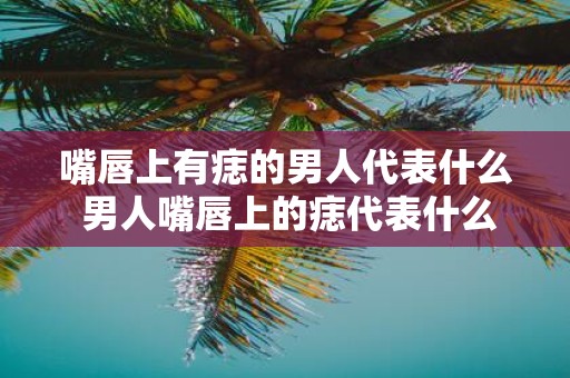 嘴唇上有痣的男人代表什么 男人嘴唇上的痣代表什么