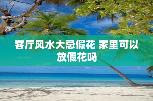 客厅风水大忌假花 家里可以放假花吗