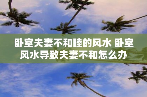 卧室夫妻不和睦的风水 卧室风水导致夫妻不和怎么办