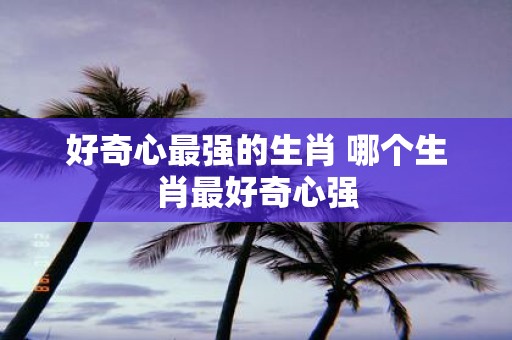 好奇心最强的生肖 哪个生肖最好奇心强