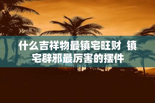 什么吉祥物最镇宅旺财 镇宅辟邪最厉害的摆件
