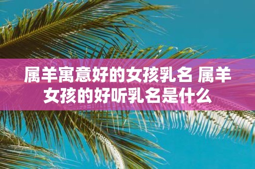属羊寓意好的女孩乳名 属羊女孩的好听乳名是什么
