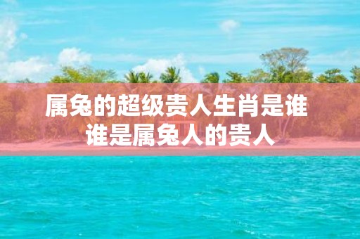 属兔的超级贵人生肖是谁 谁是属兔人的贵人