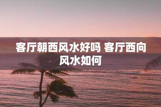 客厅朝西风水好吗 客厅西向风水如何