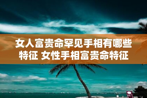 女人富贵命罕见手相有哪些特征 女性手相富贵命特征