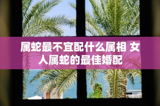 属蛇最不宜配什么属相 女人属蛇的最佳婚配