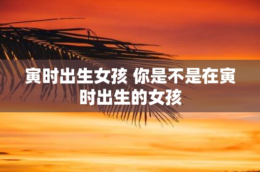 寅时出生女孩 你是不是在寅时出生的女孩