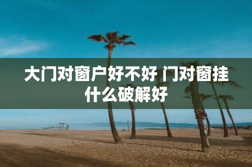 大门对窗户好不好 门对窗挂什么破解好