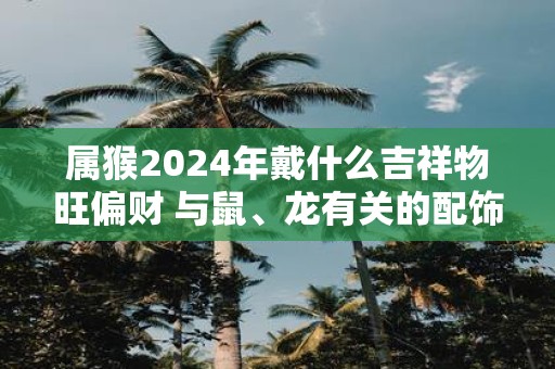 属猴2025年戴什么吉祥物旺偏财 与鼠、龙有关的配饰