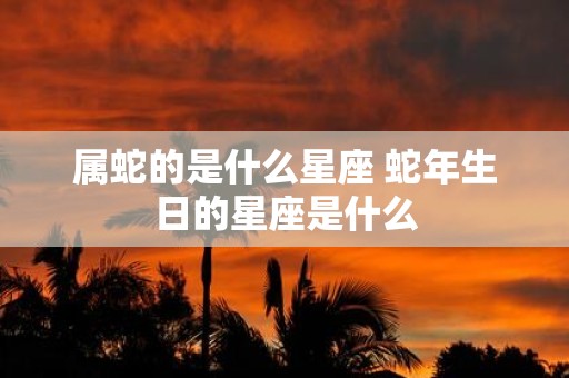 属蛇的是什么星座 蛇年生日的星座是什么