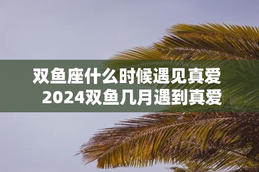 双鱼座什么时候遇见真爱 2025双鱼几月遇到真爱