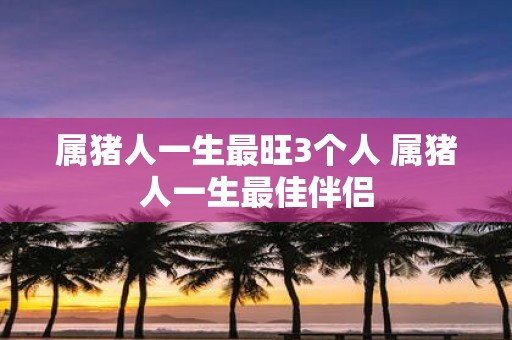 属猪人一生最旺3个人 属猪人一生最佳伴侣