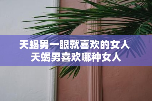 天蝎男一眼就喜欢的女人 天蝎男喜欢哪种女人
