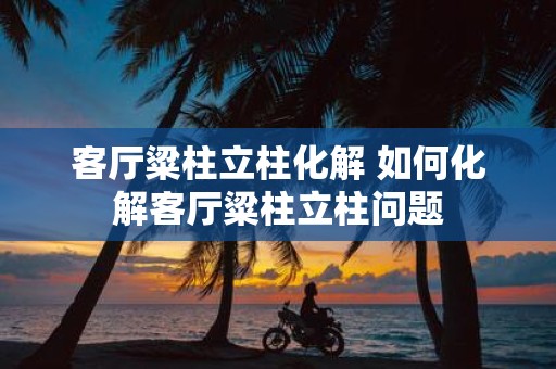 客厅粱柱立柱化解 如何化解客厅粱柱立柱问题