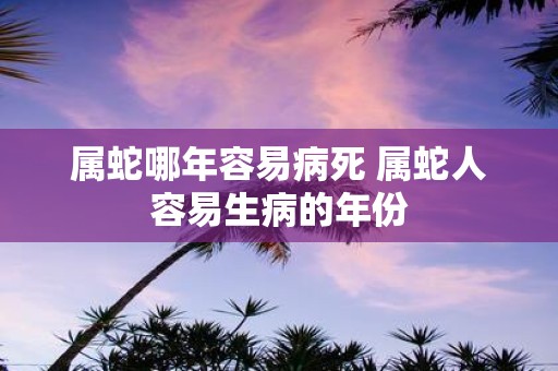 属蛇哪年容易病死 属蛇人容易生病的年份