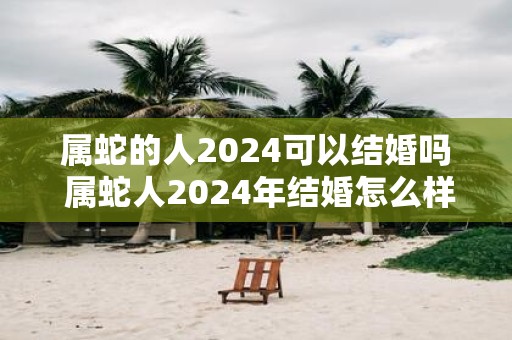 属蛇的人2025可以结婚吗 属蛇人2025年结婚怎么样