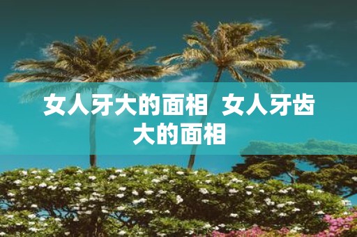 女人牙大的面相 女人牙齿大的面相