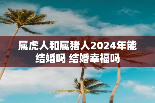 属虎人和属猪人2025年能结婚吗 结婚幸福吗