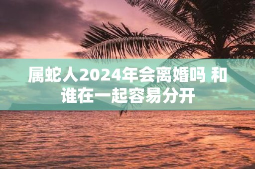 属蛇人2025年会离婚吗 和谁在一起容易分开