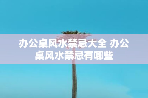 办公桌风水禁忌大全 办公桌风水禁忌有哪些