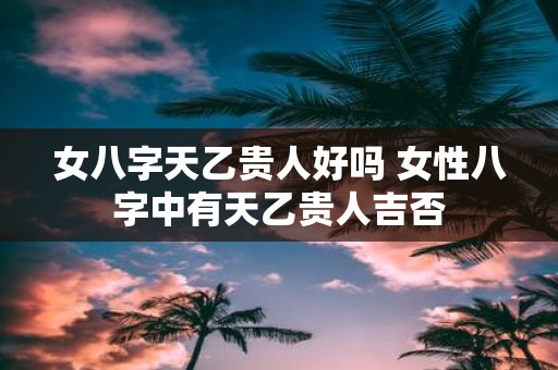 女八字天乙贵人好吗 女性八字中有天乙贵人吉否