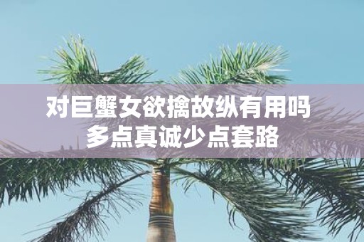 对巨蟹女欲擒故纵有用吗 多点真诚少点套路