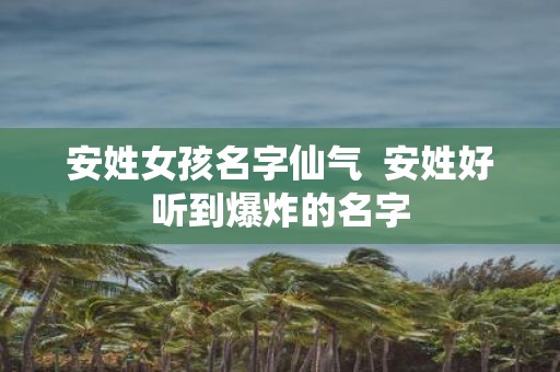 安姓女孩名字仙气 安姓好听到爆炸的名字