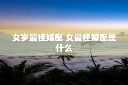 女岁最佳婚配 女最佳婚配是什么