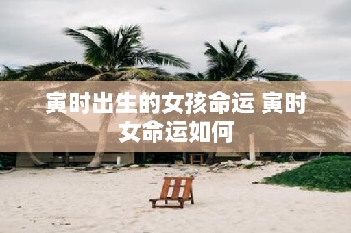 寅时出生的女孩命运 寅时女命运如何