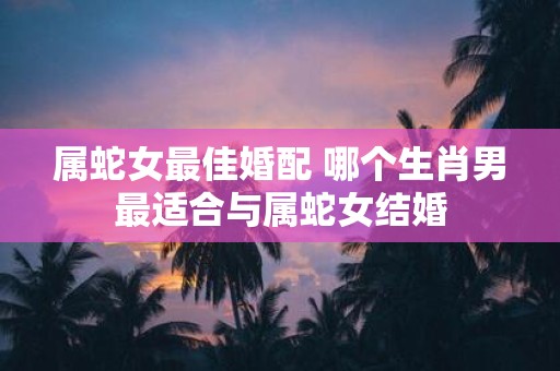 属蛇女最佳婚配 哪个生肖男最适合与属蛇女结婚