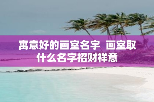 寓意好的画室名字 画室取什么名字招财祥意