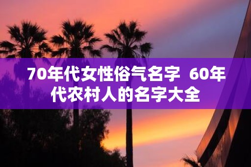 70年代女性俗气名字 60年代农村人的名字大全