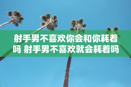 射手男不喜欢你会和你耗着吗 射手男不喜欢就会耗着吗
