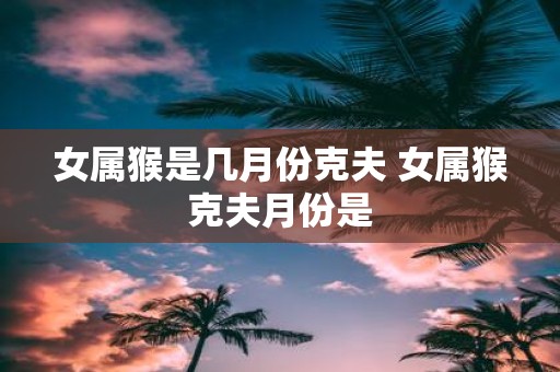 女属猴是几月份克夫 女属猴克夫月份是