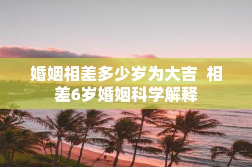 婚姻相差多少岁为大吉 相差6岁婚姻科学解释
