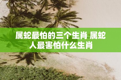 属蛇最怕的三个生肖 属蛇人最害怕什么生肖